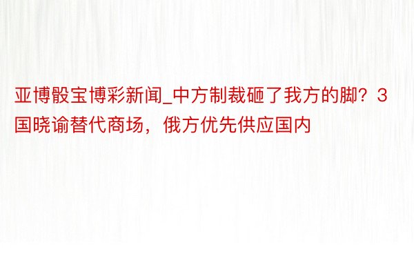 亚博骰宝博彩新闻_中方制裁砸了我方的脚？3国晓谕替代商场，俄方优先供应国内