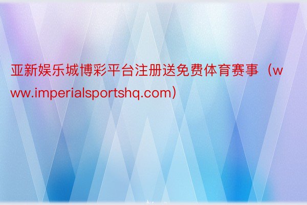 亚新娱乐城博彩平台注册送免费体育赛事（www.imperialsportshq.com）