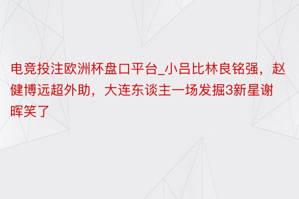 电竞投注欧洲杯盘口平台_小吕比林良铭强，赵健博远超外助，大连东谈主一场发掘3新星谢晖笑了