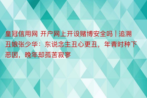 皇冠信用网 开户网上开设赌博安全吗 | 追溯丑娘张少华：东说念主丑心更丑，年青时种下恶因，晚年却孤苦寂寥