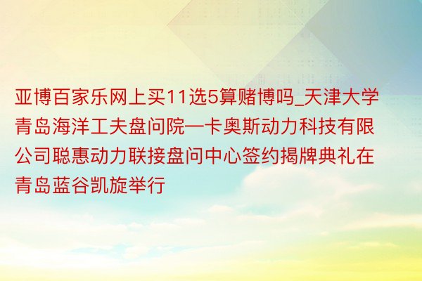 亚博百家乐网上买11选5算赌博吗_天津大学青岛海洋工夫盘问院—卡奥斯动力科技有限公司聪惠动力联接盘问中心签约揭牌典礼在青岛蓝谷凯旋举行