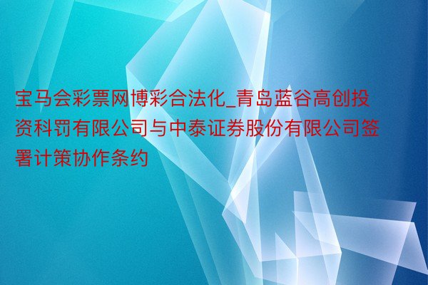 宝马会彩票网博彩合法化_青岛蓝谷高创投资科罚有限公司与中泰证券股份有限公司签署计策协作条约