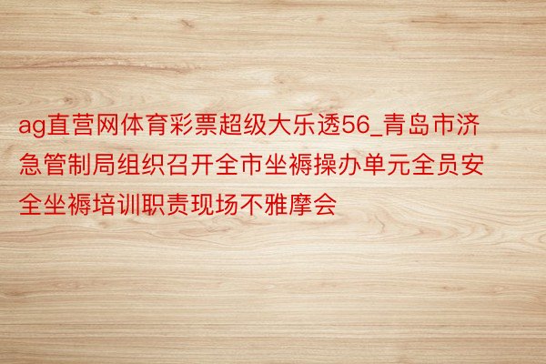 ag直营网体育彩票超级大乐透56_青岛市济急管制局组织召开全市坐褥操办单元全员安全坐褥培训职责现场不雅摩会