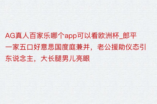 AG真人百家乐哪个app可以看欧洲杯_郎平一家五口好意思国度庭兼并，老公援助仪态引东说念主，大长腿男儿亮眼