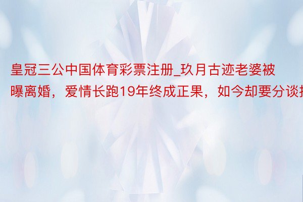 皇冠三公中国体育彩票注册_玖月古迹老婆被曝离婚，爱情长跑19年终成正果，如今却要分谈扬