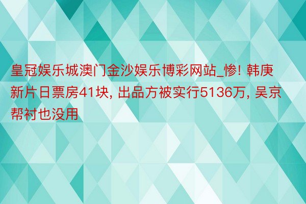 皇冠娱乐城澳门金沙娱乐博彩网站_惨! 韩庚新片日票房41块, 出品方被实行5136万, 吴京帮衬也没用