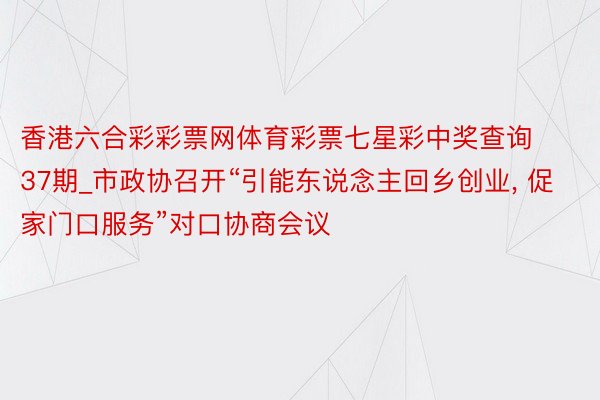 香港六合彩彩票网体育彩票七星彩中奖查询37期_市政协召开“引能东说念主回乡创业， 促家门口服务”对口协商会议