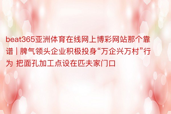 beat365亚洲体育在线网上博彩网站那个靠谱 | 脾气领头企业积极投身“万企兴万村”行为 把面孔加工点设在匹夫家门口