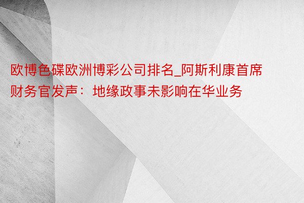 欧博色碟欧洲博彩公司排名_阿斯利康首席财务官发声：地缘政事未影响在华业务