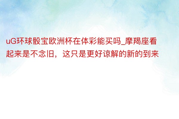 uG环球骰宝欧洲杯在体彩能买吗_摩羯座看起来是不念旧，这只是更好谅解的新的到来