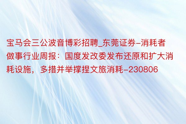 宝马会三公波音博彩招聘_东莞证券-消耗者做事行业周报：国度发改委发布还原和扩大消耗设施，多措并举撑捏文旅消耗-230806