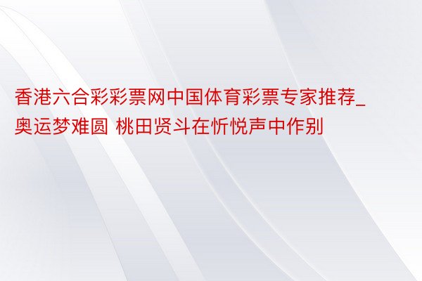 香港六合彩彩票网中国体育彩票专家推荐_奥运梦难圆 桃田贤斗在忻悦声中作别