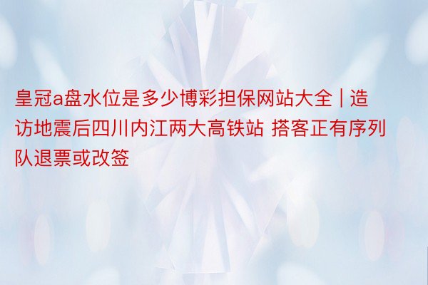 皇冠a盘水位是多少博彩担保网站大全 | 造访地震后四川内江两大高铁站 搭客正有序列队退票或改签