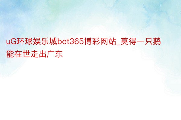 uG环球娱乐城bet365博彩网站_莫得一只鹅能在世走出广东