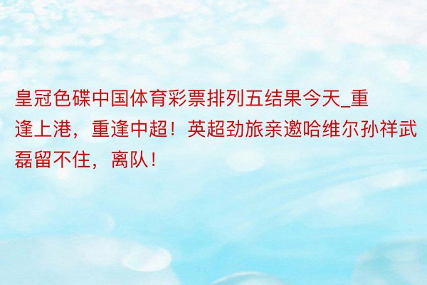 皇冠色碟中国体育彩票排列五结果今天_重逢上港，重逢中超！英超劲旅亲邀哈维尔孙祥武磊留不住，离队！