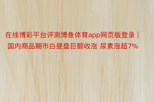 在线博彩平台评测博鱼体育app网页版登录 | 国内商品期市白昼盘巨额收涨 尿素涨超7%