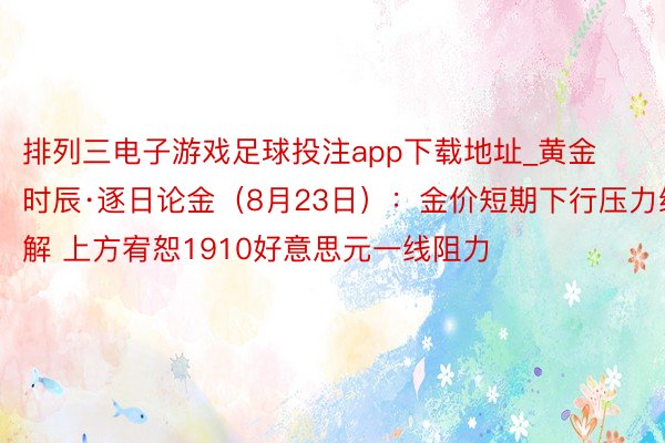 排列三电子游戏足球投注app下载地址_黄金时辰·逐日论金（8月23日）：金价短期下行压力缓解 上方宥恕1910好意思元一线阻力