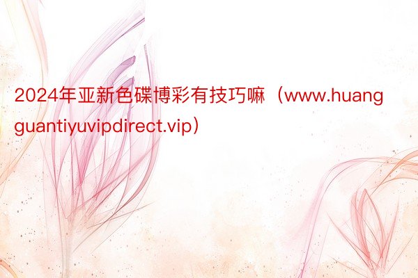 2024年亚新色碟博彩有技巧嘛（www.huangguantiyuvipdirect.vip）