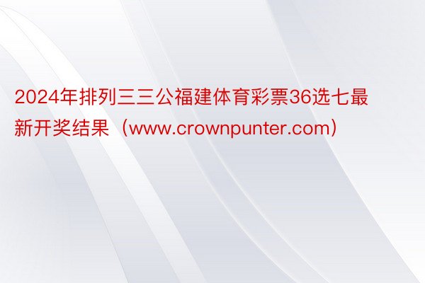 2024年排列三三公福建体育彩票36选七最新开奖结果（www.crownpunter.com）