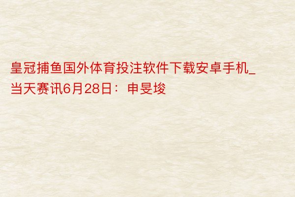 皇冠捕鱼国外体育投注软件下载安卓手机_当天赛讯6月28日：申旻埈