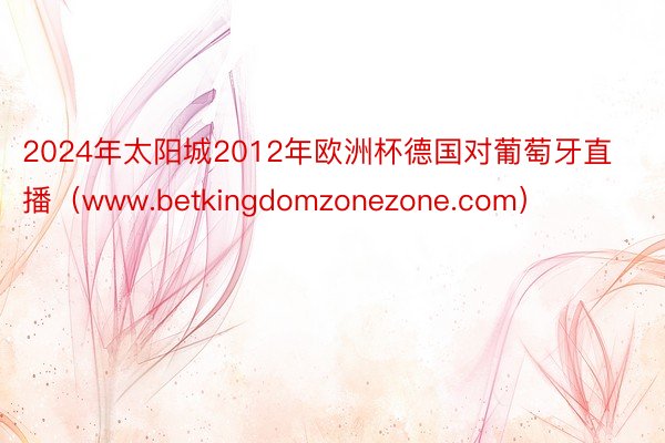 2024年太阳城2012年欧洲杯德国对葡萄牙直播（www.betkingdomzonezone.com）