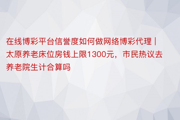 在线博彩平台信誉度如何做网络博彩代理 | 太原养老床位房钱上限1300元，市民热议去养老院生计合算吗