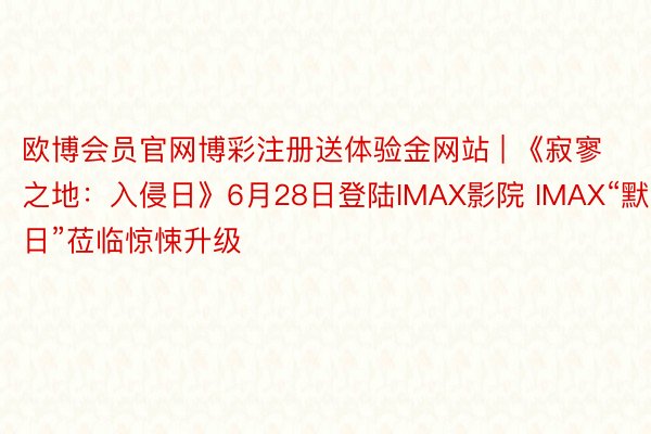 欧博会员官网博彩注册送体验金网站 | 《寂寥之地：入侵日》6月28日登陆IMAX影院 IMAX“默日”莅临惊悚升级