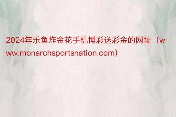 2024年乐鱼炸金花手机博彩送彩金的网址（www.monarchsportsnation.com）