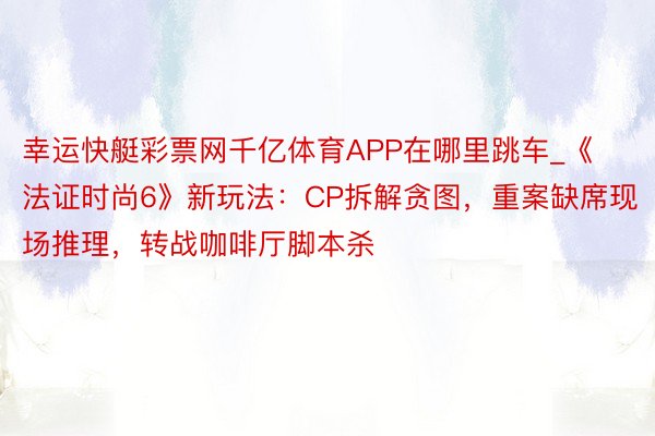 幸运快艇彩票网千亿体育APP在哪里跳车_《法证时尚6》新玩法：CP拆解贪图，重案缺席现场推理，转战咖啡厅脚本杀