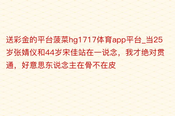 送彩金的平台菠菜hg1717体育app平台_当25岁张婧仪和44岁宋佳站在一说念，我才绝对贯通，好意思东说念主在骨不在皮