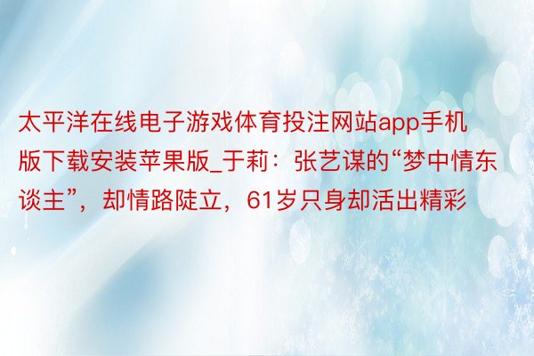 太平洋在线电子游戏体育投注网站app手机版下载安装苹果版_于莉：张艺谋的“梦中情东谈主”，却情路陡立，61岁只身却活出精彩