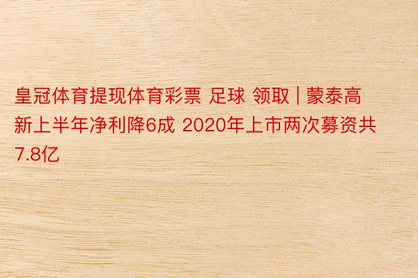 皇冠体育提现体育彩票 足球 领取 | 蒙泰高新上半年净利降6成 2020年上市两次募资共7.8亿