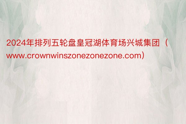 2024年排列五轮盘皇冠湖体育场兴城集团（www.crownwinszonezonezone.com）