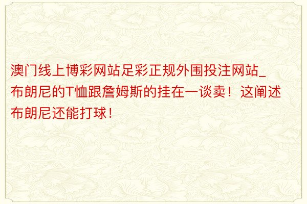 澳门线上博彩网站足彩正规外围投注网站_布朗尼的T恤跟詹姆斯的挂在一谈卖！这阐述布朗尼还能打球！