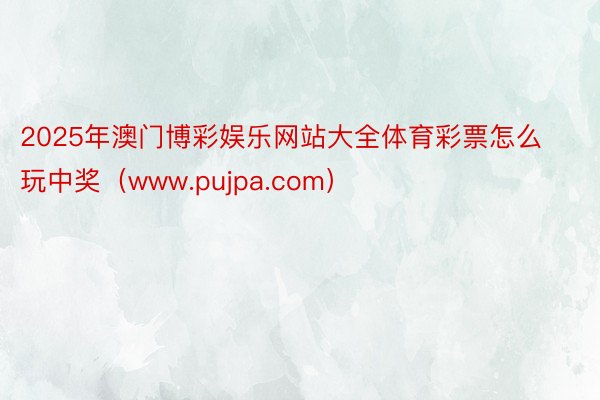 2025年澳门博彩娱乐网站大全体育彩票怎么玩中奖（www.pujpa.com）